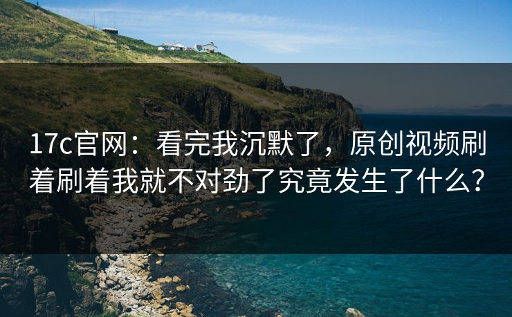 17c官网:看完我沉默了,原创视频刷着刷着我就不对劲了究竟发生了什么? 17c官网:看完我沉默了,原创视频刷着刷着我就不对劲了究竟发生了什么?