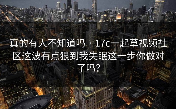 真的有人不知道吗 · 17c一起草视频社区这波有点狠到我失眠这一步你做对了吗？
