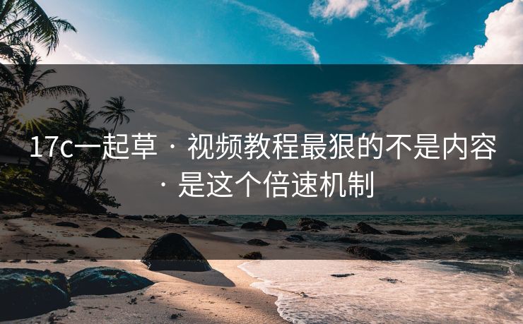 17c一起草 · 视频教程最狠的不是内容 · 是这个倍速机制