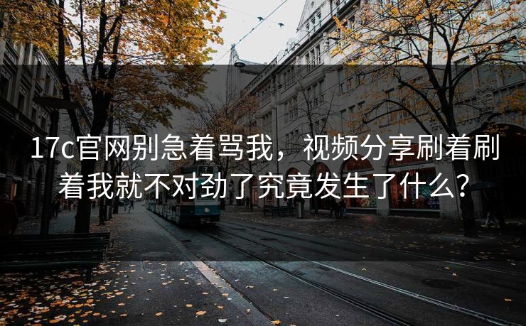 17c官网别急着骂我,视频分享刷着刷着我就不对劲了究竟发生了什么? 17c官网别急着骂我,视频分享刷着刷着我就不对劲了究竟发生了什么?